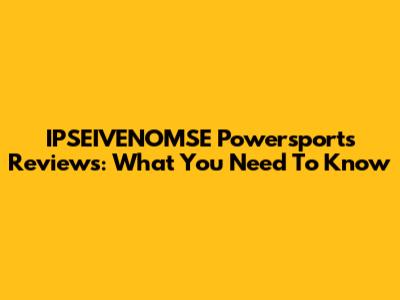 IPSEIVENOMSE Powersports Reviews: What You Need To Know